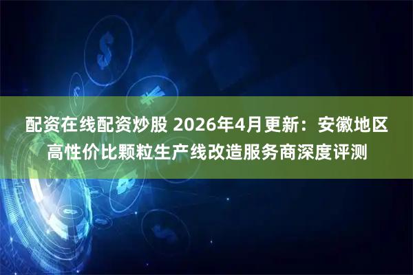 配资在线配资炒股 2026年4月更新：安徽地区高性价比颗粒生产线改造服务商深度评测