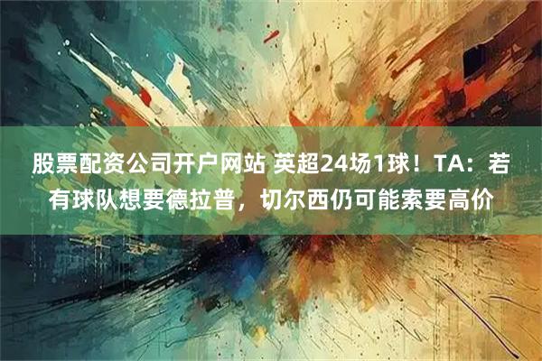 股票配资公司开户网站 英超24场1球！TA：若有球队想要德拉普，切尔西仍可能索要高价