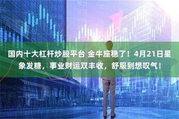 国内十大杠杆炒股平台 金牛座稳了！4月21日星象发糖，事业财运双丰收，舒服到想叹气！