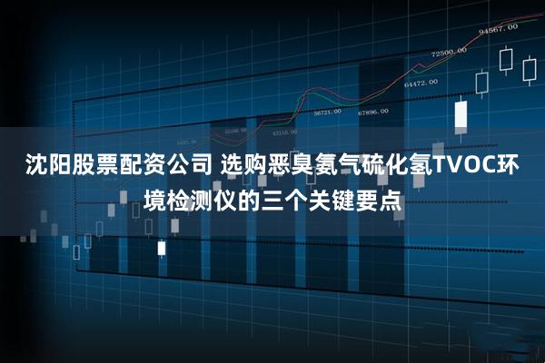 沈阳股票配资公司 选购恶臭氨气硫化氢TVOC环境检测仪的三个关键要点