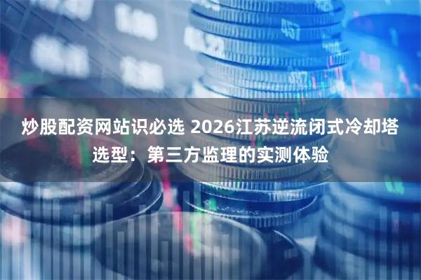 炒股配资网站识必选 2026江苏逆流闭式冷却塔选型：第三方监理的实测体验