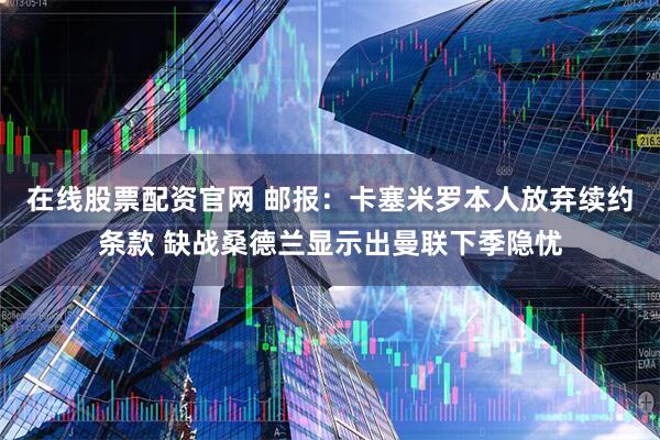 在线股票配资官网 邮报：卡塞米罗本人放弃续约条款 缺战桑德兰显示出曼联下季隐忧