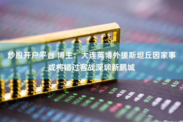 炒股开户平台 博主：大连英博外援斯坦丘因家事或将错过客战深圳新鹏城