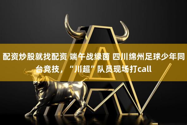 配资炒股就找配资 端午战绿茵 四川绵州足球少年同台竞技，“川超”队员现场打call