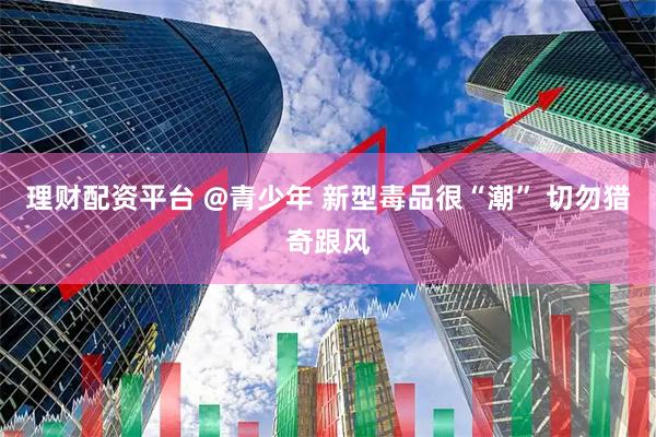 理财配资平台 @青少年 新型毒品很“潮” 切勿猎奇跟风