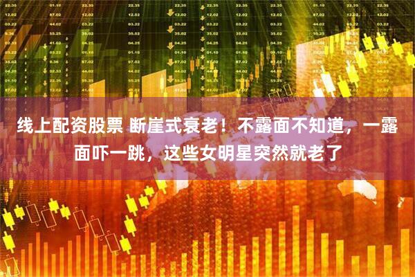 线上配资股票 断崖式衰老！不露面不知道，一露面吓一跳，这些女明星突然就老了