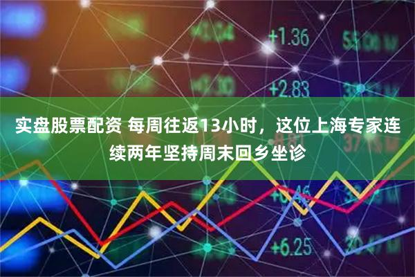 实盘股票配资 每周往返13小时，这位上海专家连续两年坚持周末回乡坐诊