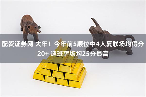 配资证券网 大年！今年前5顺位中4人夏联场均得分20+ 迪班萨场均25分最高