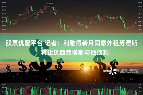 股票优配平台 记者：利雅得新月同意外租努涅斯，将让贝西克塔斯与他谈判