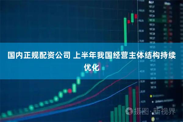 国内正规配资公司 上半年我国经营主体结构持续优化