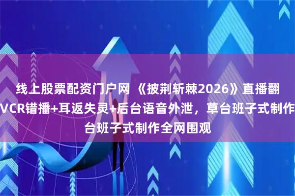 线上股票配资门户网 《披荆斩棘2026》直播翻车实录：VCR错播+耳返失灵+后台语音外泄，草台班子式制作全网围观